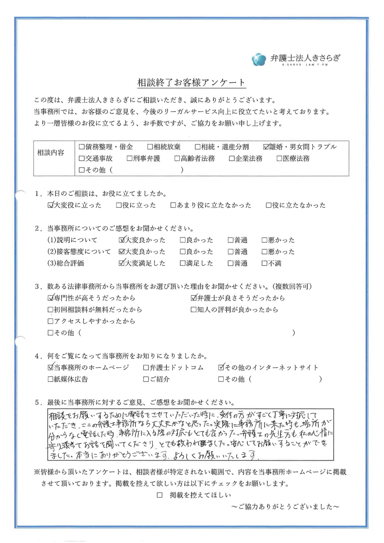 相談をお願いするために電話をさせていただいた時に、受付の方がすごく丁寧に対応していただき、ここの弁護士事務所なら大丈夫かなと思った。実際に事務所に来た時も、場所が分からなく電話した時、事務所に入る際の対応もとても良かった。弁護士の先生方も私の心情に寄り添ってお話を聞いてくださり、とても救われました。安心してお願いすることができました。本当にありがとうございます。よろしくお願いいたします