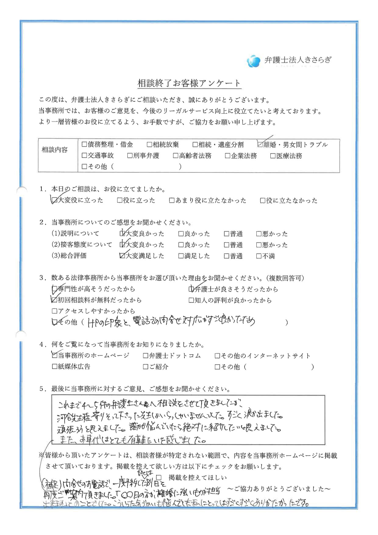 これまで4〜5件の弁護士さんへ相談をさせて頂きましたが、河合先生程寄りそって下さった先生はいらっしゃいませんでした。すごく涙が出ました。頑張ろうと思えました。誰かが悩んでいたら絶対に紹介したいと思えました。また、お車代はとても有難いと感じました。問合せのお電話で、一度予約した日とは別日を再度ご案内頂きました。「○○日の方が、離婚に強いものが担当出来ます」とのことでした。こういった気づかいも悩んでいた私にとってはすごくすごくありがたかったです