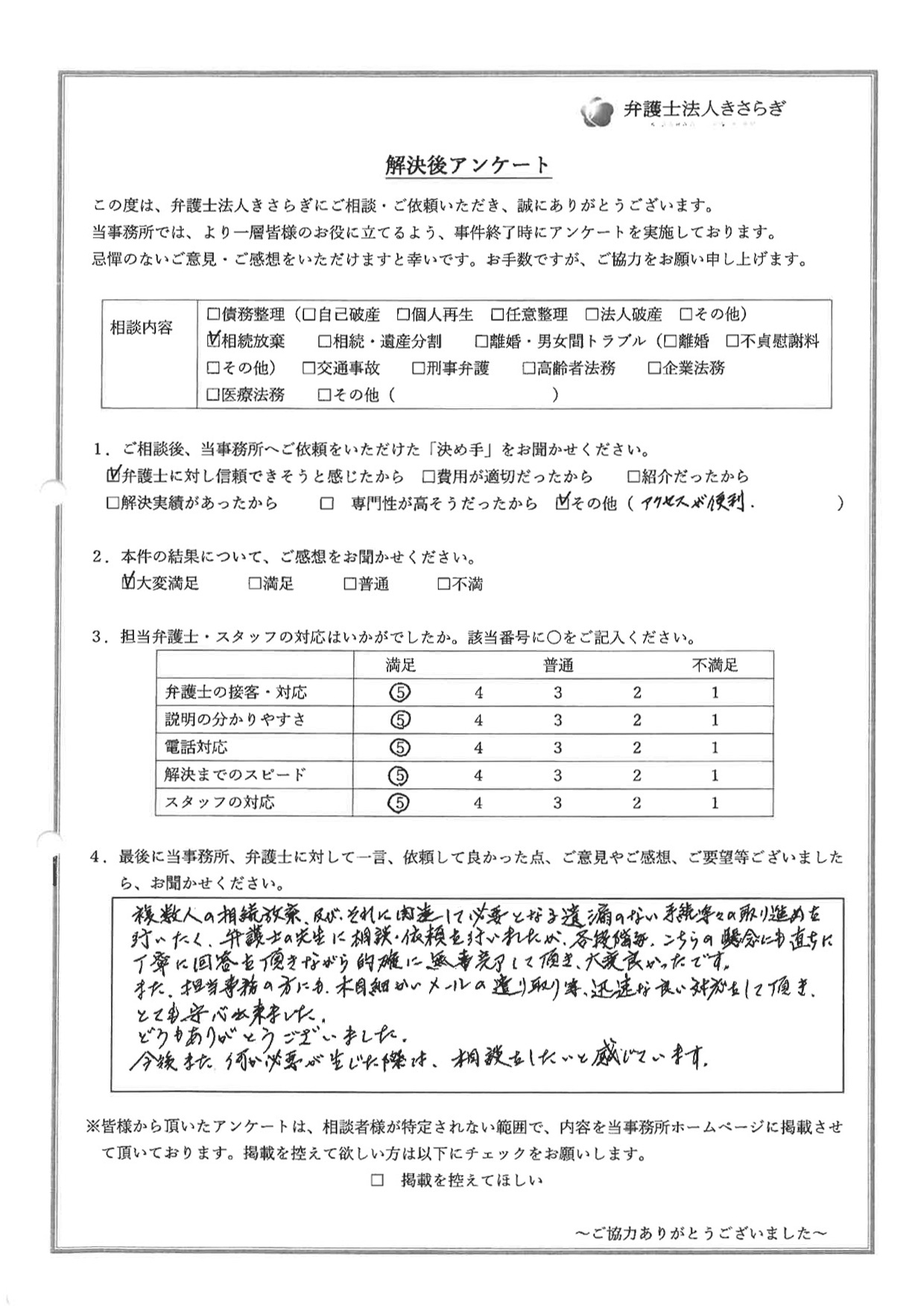 複数人の相続放棄、及び、それに関連して必要となる遺漏のない手続等々の取り進めを行いたく、弁護士の先生に相談・依頼を行いましたが、各段階毎、こちらの懸念にも直ちに丁寧に回答を頂きながら的確に無事完了して頂き、大変良かったです。また、担当事務の方にも、木目細かいメールの遣り取り等、迅速な良い対応をして頂き、とても安心出来ました。どうもありがとうございました。今後また何か必要が生じた際は、相談をしたいと感じています